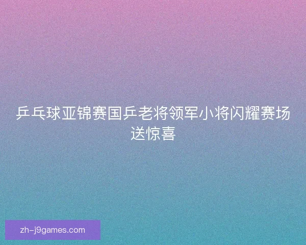 乒乓球亚锦赛国乒老将领军小将闪耀赛场送惊喜